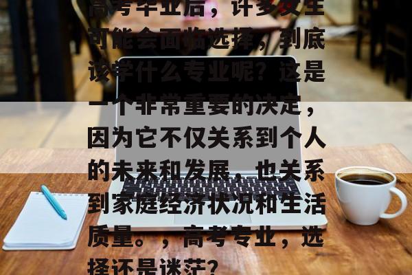 高考毕业后，许多女生可能会面临选择，到底该学什么专业呢？这是一个非常重要的决定，因为它不仅关系到个人的未来和发展，也关系到家庭经济状况和生活质量。，高考专业，选择还是迷茫？