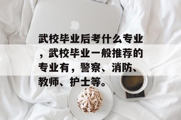 武校毕业后考什么专业,武校毕业一般推荐的专业有,警察、消防、教师、护士等。 武校毕业后考什么专业,武校毕业一般推荐的专业有,警察、消防、教师、护士等。