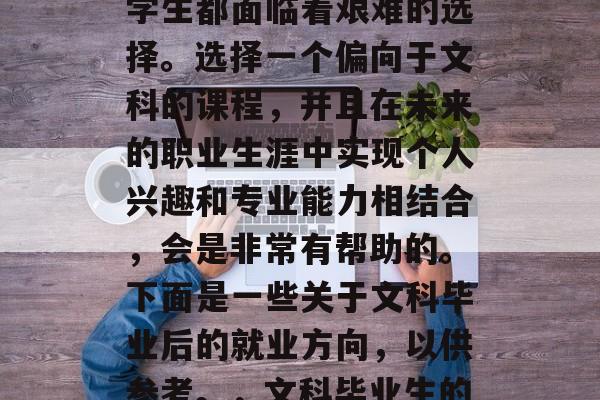 在选择专业领域和毕业后选择的工作时，许多学生都面临着艰难的选择。选择一个偏向于文科的课程，并且在未来的职业生涯中实现个人兴趣和专业能力相结合，会是非常有帮助的。下面是一些关于文科毕业后的就业方向，以供参考。，文科毕业生的就业方向，专业兴趣与职业能力的完美结合