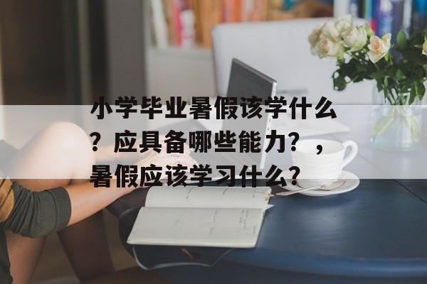 小学毕业暑假该学什么？应具备哪些能力？，暑假应该学习什么？