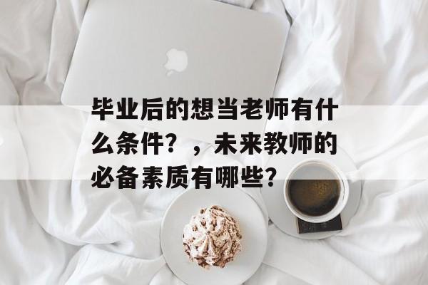 毕业后的想当老师有什么条件?,未来教师的必备素质有哪些? 毕业后的想当老师有什么条件?,未来教师的必备素质有哪些?