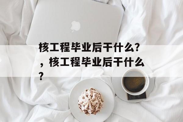 核工程毕业后干什么?,核工程毕业后干什么? 核工程毕业后干什么?,核工程毕业后干什么?