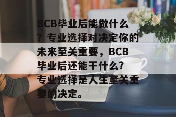 BCB毕业后能做什么?专业选择对决定你的未来至关重要,BCB毕业后还能干什么? 专业选择是人生至关重要的决定。 BCB毕业后能做什么?专业选择对决定你的未来至关重要,BCB毕业后还能干什么? 专业选择是人生至关重要的决定。