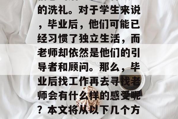 毕业再找老师,是一种情感的磨砺和一种成长的洗礼。对于学生来说,毕业后,他们可能已经习惯了独立生活,而老师却依然是他们的引导者和顾问。那么,毕业后找工作再去寻找老师会有什么样的感受呢?本文将从以下几个方面进行探讨。,老师,毕业后的第二个导师 毕业再找老师,是一种情感的磨砺和一种成长的洗礼。对于学生来说,毕业后,他们可能已经习惯了独立生活,而老师却依然是他们的引导者和顾问。那么,毕业后找工作再去寻找老师会有什么样的感受呢?本文将从以下几个方面进行探讨。,老师,毕业后的第二个导师