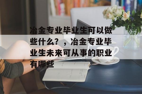 冶金专业毕业生可以做些什么？，冶金专业毕业生未来可从事的职业有哪些