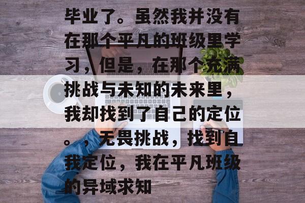 毕业了。虽然我并没有在那个平凡的班级里学习，但是，在那个充满挑战与未知的未来里，我却找到了自己的定位。，无畏挑战，找到自我定位，我在平凡班级的异域求知