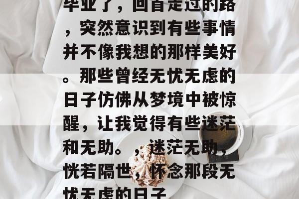 毕业了，回首走过的路，突然意识到有些事情并不像我想的那样美好。那些曾经无忧无虑的日子仿佛从梦境中被惊醒，让我觉得有些迷茫和无助。，迷茫无助，恍若隔世，怀念那段无忧无虑的日子