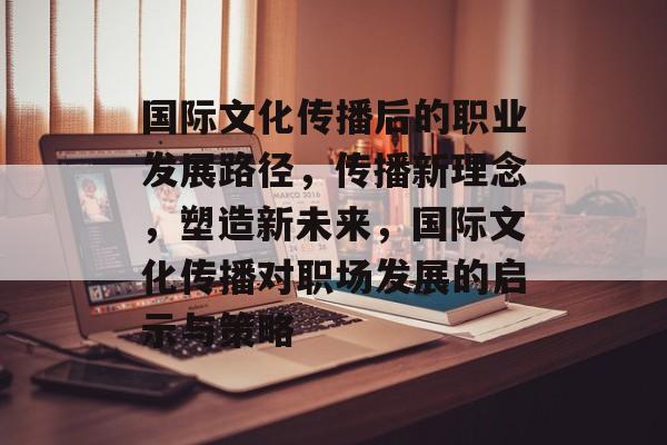 国际文化传播后的职业发展路径,传播新理念,塑造新未来,国际文化传播对职场发展的启示与策略 国际文化传播后的职业发展路径,传播新理念,塑造新未来,国际文化传播对职场发展的启示与策略