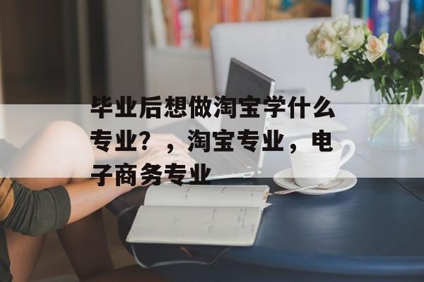 毕业后想做淘宝学什么专业？，淘宝专业，电子商务专业