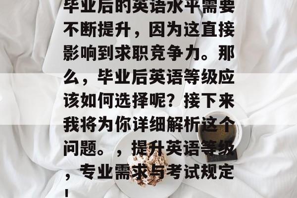 毕业后的英语水平需要不断提升,因为这直接影响到求职竞争力。那么,毕业后英语等级应该如何选择呢?接下来我将为你详细解析这个问题。,提升英语等级,专业需求与考试规定! 毕业后的英语水平需要不断提升,因为这直接影响到求职竞争力。那么,毕业后英语等级应该如何选择呢?接下来我将为你详细解析这个问题。,提升英语等级,专业需求与考试规定!