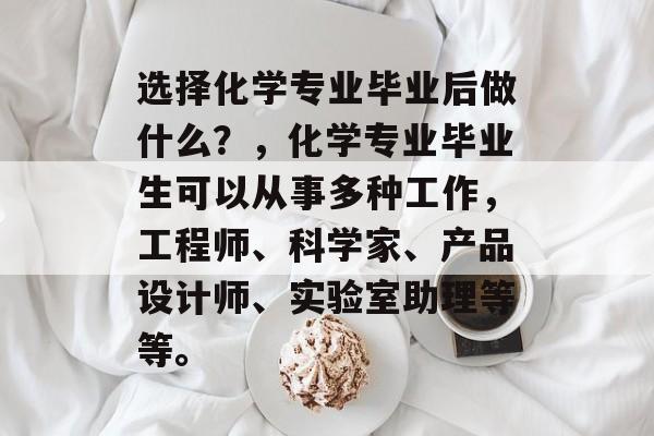 选择化学专业毕业后做什么？，化学专业毕业生可以从事多种工作，工程师、科学家、产品设计师、实验室助理等等。
