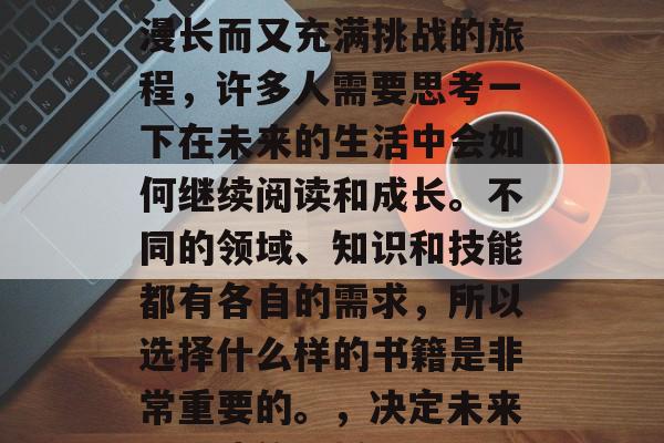 毕业意味着结束了一个漫长而又充满挑战的旅程，许多人需要思考一下在未来的生活中会如何继续阅读和成长。不同的领域、知识和技能都有各自的需求，所以选择什么样的书籍是非常重要的。，决定未来，阅读的选择