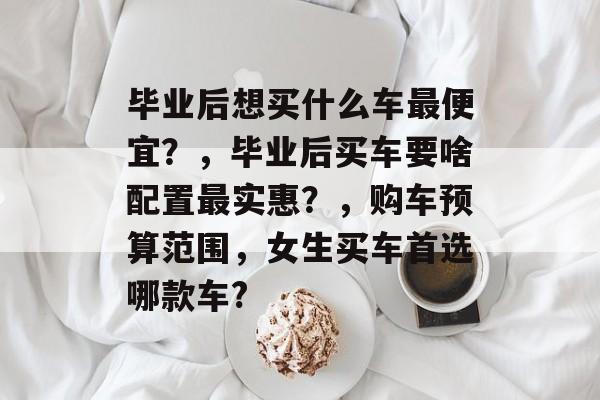 毕业后想买什么车最便宜？，毕业后买车要啥配置最实惠？，购车预算范围，女生买车首选哪款车?