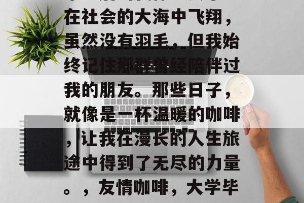 毕业后的我像一只小鸟在社会的大海中飞翔，虽然没有羽毛，但我始终记住那群曾经陪伴过我的朋友。那些日子，就像是一杯温暖的咖啡，让我在漫长的人生旅途中得到了无尽的力量。，友情咖啡，大学毕业后的飞翔之路