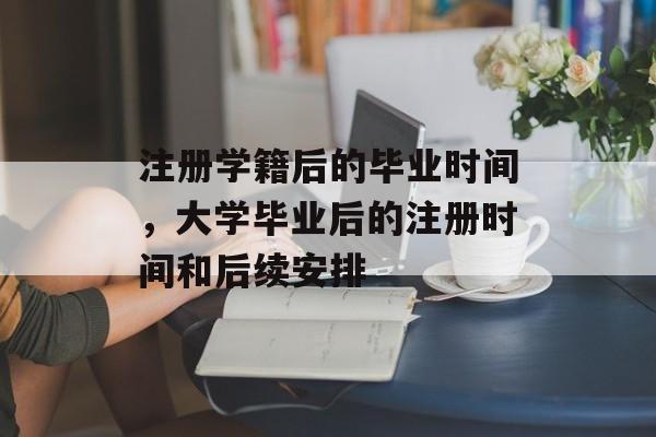 注册学籍后的毕业时间,大学毕业后的注册时间和后续安排 注册学籍后的毕业时间,大学毕业后的注册时间和后续安排