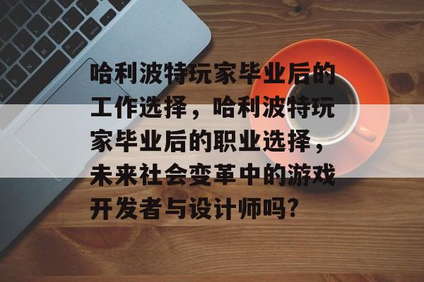 哈利波特玩家毕业后的工作选择,哈利波特玩家毕业后的职业选择,未来社会变革中的游戏开发者与设计师吗? 哈利波特玩家毕业后的工作选择,哈利波特玩家毕业后的职业选择,未来社会变革中的游戏开发者与设计师吗?