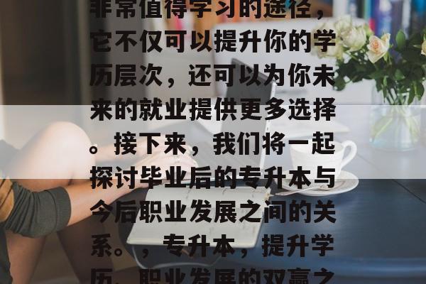 毕业后的专升本是一种非常值得学习的途径,它不仅可以提升你的学历层次,还可以为你未来的就业提供更多选择。接下来,我们将一起探讨毕业后的专升本与今后职业发展之间的关系。,专升本,提升学历、职业发展的双赢之路 毕业后的专升本是一种非常值得学习的途径,它不仅可以提升你的学历层次,还可以为你未来的就业提供更多选择。接下来,我们将一起探讨毕业后的专升本与今后职业发展之间的关系。,专升本,提升学历、职业发展的双赢之路