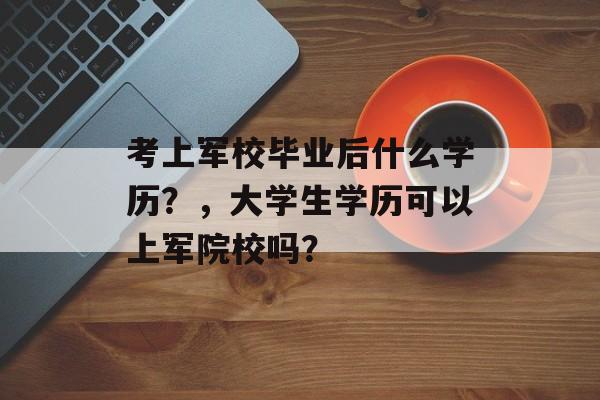 考上军校毕业后什么学历?,大学生学历可以上军院校吗? 考上军校毕业后什么学历?,大学生学历可以上军院校吗?
