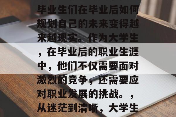 高考结束后的社会繁华与就业市场的复杂性让毕业生们在毕业后如何规划自己的未来变得越来越现实。作为大学生,在毕业后的职业生涯中,他们不仅需要面对激烈的竞争,还需要应对职业发展的挑战。,从迷茫到清晰,大学生职业生涯规划的关键因素 高考结束后的社会繁华与就业市场的复杂性让毕业生们在毕业后如何规划自己的未来变得越来越现实。作为大学生,在毕业后的职业生涯中,他们不仅需要面对激烈的竞争,还需要应对职业发展的挑战。,从迷茫到清晰,大学生职业生涯规划的关键因素