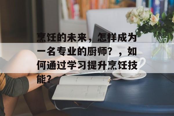 烹饪的未来,怎样成为一名专业的厨师?,如何通过学习提升烹饪技能? 烹饪的未来,怎样成为一名专业的厨师?,如何通过学习提升烹饪技能?