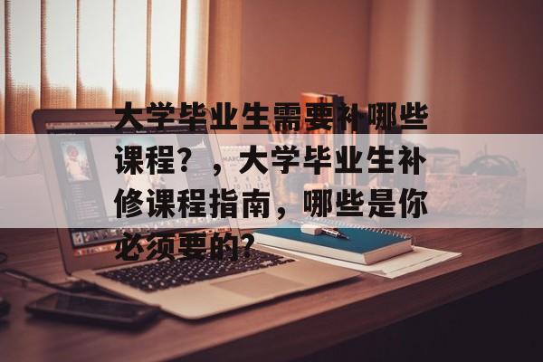 大学毕业生需要补哪些课程？，大学毕业生补修课程指南，哪些是你必须要的?