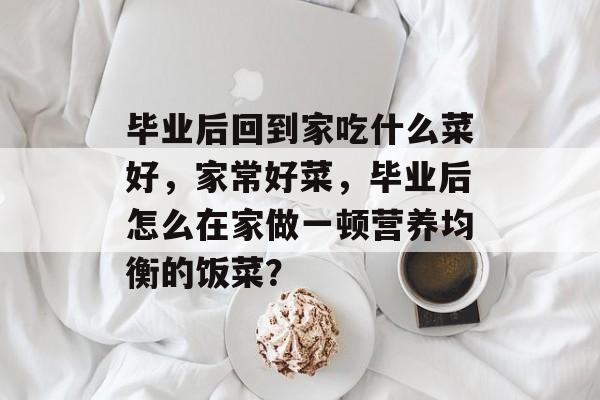 毕业后回到家吃什么菜好，家常好菜，毕业后怎么在家做一顿营养均衡的饭菜？