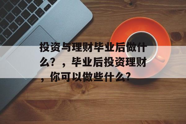 投资与理财毕业后做什么？，毕业后投资理财，你可以做些什么?