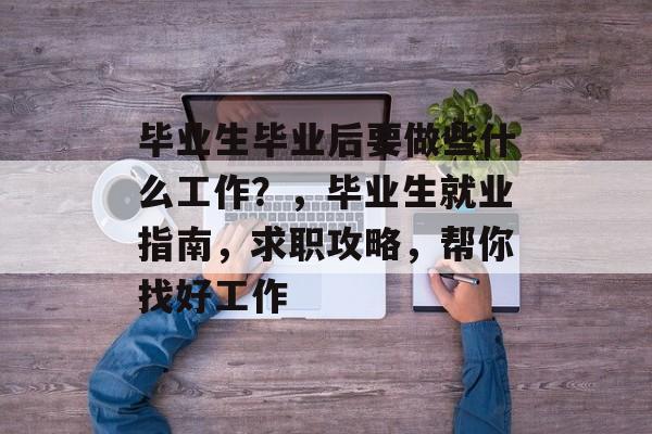 毕业生毕业后要做些什么工作?,毕业生就业指南,求职攻略,帮你找好工作 毕业生毕业后要做些什么工作?,毕业生就业指南,求职攻略,帮你找好工作