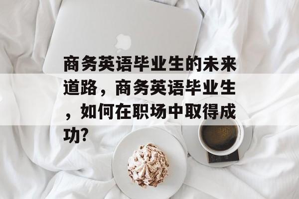 商务英语毕业生的未来道路，商务英语毕业生，如何在职场中取得成功?