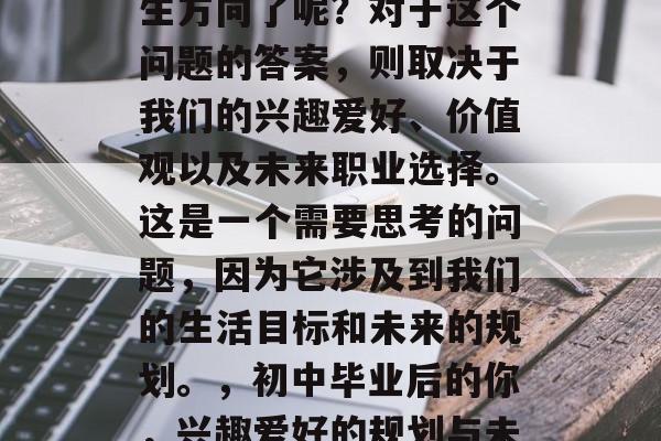 初中毕业后,我们是否已经开始规划自己的人生方向了呢?对于这个问题的答案,则取决于我们的兴趣爱好、价值观以及未来职业选择。这是一个需要思考的问题,因为它涉及到我们的生活目标和未来的规划。,初中毕业后的你,兴趣爱好的规划与未来职业选择的关键因素分析 初中毕业后,我们是否已经开始规划自己的人生方向了呢?对于这个问题的答案,则取决于我们的兴趣爱好、价值观以及未来职业选择。这是一个需要思考的问题,因为它涉及到我们的生活目标和未来的规划。,初中毕业后的你,兴趣爱好的规划与未来职业选择的关键因素分析