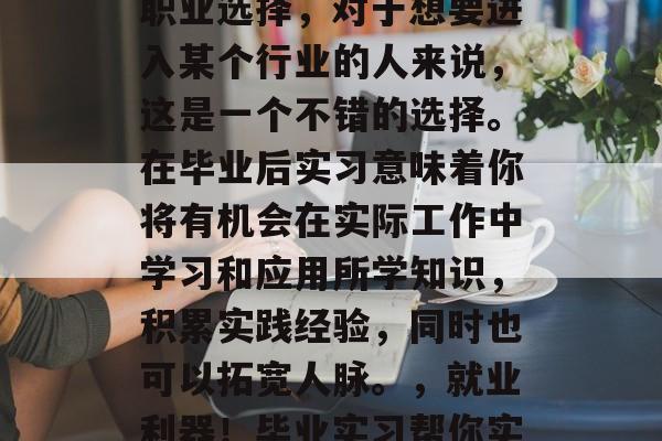 毕业实习是一种常见的职业选择,对于想要进入某个行业的人来说,这是一个不错的选择。在毕业后实习意味着你将有机会在实际工作中学习和应用所学知识,积累实践经验,同时也可以拓宽人脉。,就业利器!毕业实习帮你实战增长经验,开拓人脉 毕业实习是一种常见的职业选择,对于想要进入某个行业的人来说,这是一个不错的选择。在毕业后实习意味着你将有机会在实际工作中学习和应用所学知识,积累实践经验,同时也可以拓宽人脉。,就业利器!毕业实习帮你实战增长经验,开拓人脉