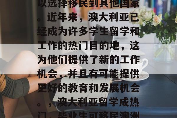 澳大利亚学生毕业后可以选择移民到其他国家。近年来,澳大利亚已经成为许多学生留学和工作的热门目的地,这为他们提供了新的工作机会,并且有可能提供更好的教育和发展机会。,澳大利亚留学成热门,毕业生可移民澳洲。 澳大利亚学生毕业后可以选择移民到其他国家。近年来,澳大利亚已经成为许多学生留学和工作的热门目的地,这为他们提供了新的工作机会,并且有可能提供更好的教育和发展机会。,澳大利亚留学成热门,毕业生可移民澳洲。