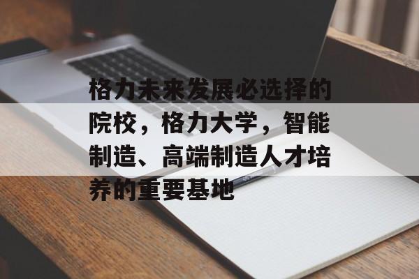 格力未来发展必选择的院校,格力大学,智能制造、高端制造人才培养的重要基地 格力未来发展必选择的院校,格力大学,智能制造、高端制造人才培养的重要基地