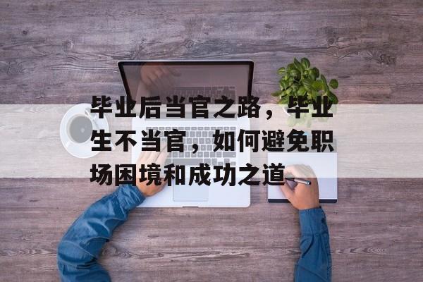 毕业后当官之路,毕业生不当官,如何避免职场困境和成功之道 毕业后当官之路,毕业生不当官,如何避免职场困境和成功之道