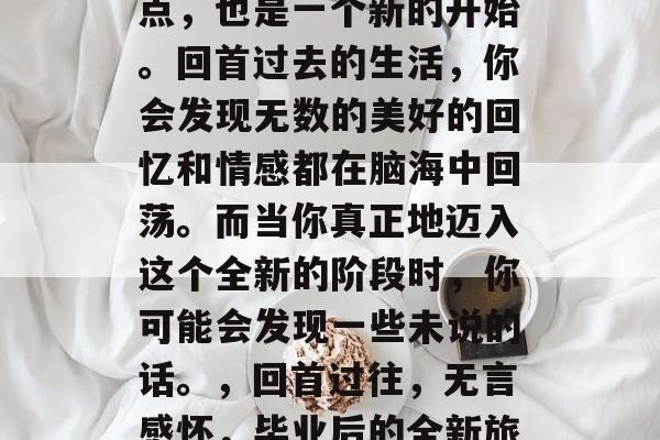 毕业意味着一个新的起点，也是一个新的开始。回首过去的生活，你会发现无数的美好的回忆和情感都在脑海中回荡。而当你真正地迈入这个全新的阶段时，你可能会发现一些未说的话。，回首过往，无言感怀，毕业后的全新旅程