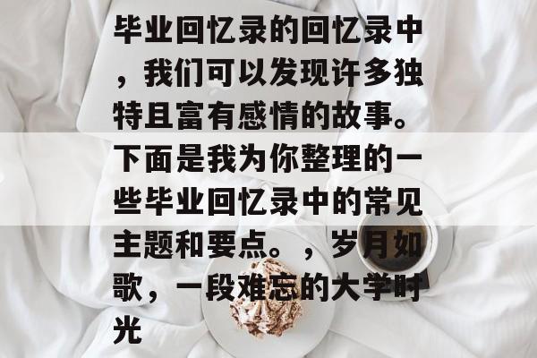 毕业回忆录的回忆录中,我们可以发现许多独特且富有感情的故事。下面是我为你整理的一些毕业回忆录中的常见主题和要点。,岁月如歌,一段难忘的大学时光 毕业回忆录的回忆录中,我们可以发现许多独特且富有感情的故事。下面是我为你整理的一些毕业回忆录中的常见主题和要点。,岁月如歌,一段难忘的大学时光