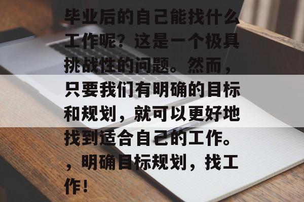 毕业后的自己能找什么工作呢？这是一个极具挑战性的问题。然而，只要我们有明确的目标和规划，就可以更好地找到适合自己的工作。，明确目标规划，找工作！