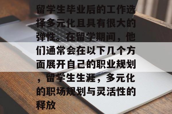 留学生毕业后的工作选择多元化且具有很大的弹性。在留学期间,他们通常会在以下几个方面展开自己的职业规划,留学生生涯,多元化的职场规划与灵活性的释放 留学生毕业后的工作选择多元化且具有很大的弹性。在留学期间,他们通常会在以下几个方面展开自己的职业规划,留学生生涯,多元化的职场规划与灵活性的释放