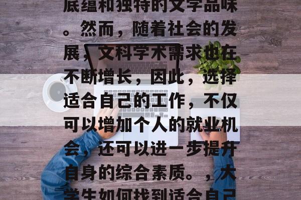 在大学期间,文科毕业生通常拥有深厚的文化底蕴和独特的文学品味。然而,随着社会的发展,文科学术需求也在不断增长,因此,选择适合自己的工作,不仅可以增加个人的就业机会,还可以进一步提升自身的综合素质。,大学生如何找到适合自己的文化背景与文学品味的工作? 在大学期间,文科毕业生通常拥有深厚的文化底蕴和独特的文学品味。然而,随着社会的发展,文科学术需求也在不断增长,因此,选择适合自己的工作,不仅可以增加个人的就业机会,还可以进一步提升自身的综合素质。,大学生如何找到适合自己的文化背景与文学品味的工作?