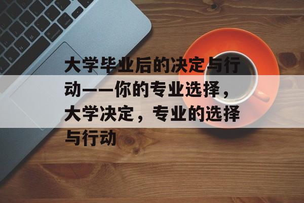 大学毕业后的决定与行动——你的专业选择,大学决定,专业的选择与行动 大学毕业后的决定与行动——你的专业选择,大学决定,专业的选择与行动