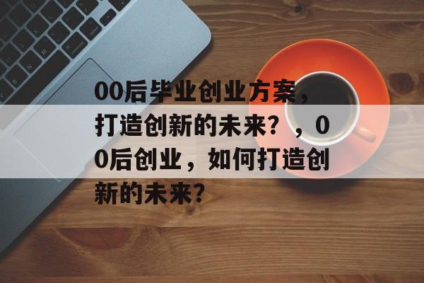 00后毕业创业方案,打造创新的未来?,00后创业,如何打造创新的未来? 00后毕业创业方案,打造创新的未来?,00后创业,如何打造创新的未来?