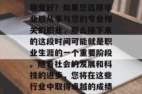 毕业后的您是否在某个领域有特定的专长或兴趣爱好?如果您选择毕业后从事与您的专业相关的职业,那么接下来的这段时间可能就是职业生涯的一个重要阶段。随着社会的发展和科技的进步,您将在这些行业中取得卓越的成绩。,提升职业技能,未来就业的关键时期 毕业后的您是否在某个领域有特定的专长或兴趣爱好?如果您选择毕业后从事与您的专业相关的职业,那么接下来的这段时间可能就是职业生涯的一个重要阶段。随着社会的发展和科技的进步,您将在这些行业中取得卓越的成绩。,提升职业技能,未来就业的关键时期