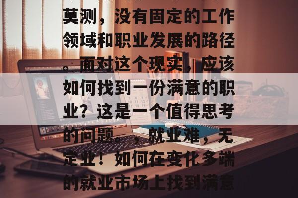 毕业后的就业市场变幻莫测，没有固定的工作领域和职业发展的路径。面对这个现实，应该如何找到一份满意的职业？这是一个值得思考的问题。，就业难，无定业！如何在变化多端的就业市场上找到满意工作？