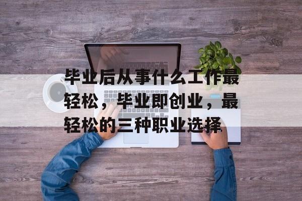 毕业后从事什么工作最轻松,毕业即创业,最轻松的三种职业选择 毕业后从事什么工作最轻松,毕业即创业,最轻松的三种职业选择