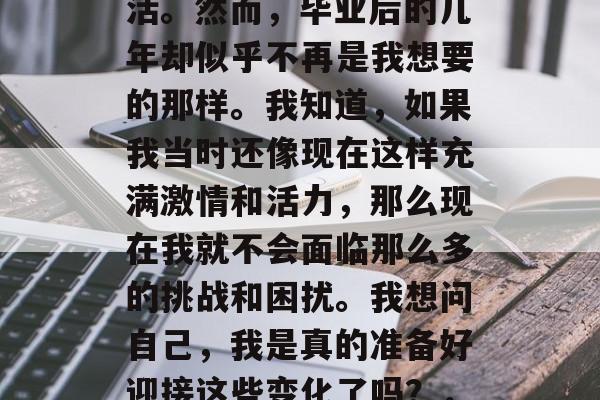 在大学的四年里,我深深地热爱上了学习和生活。然而,毕业后的几年却似乎不再是我想要的那样。我知道,如果我当时还像现在这样充满激情和活力,那么现在我就不会面临那么多的挑战和困扰。我想问自己,我是真的准备好迎接这些变化了吗?,你是否准备好面对毕业后的改变? 在大学的四年里,我深深地热爱上了学习和生活。然而,毕业后的几年却似乎不再是我想要的那样。我知道,如果我当时还像现在这样充满激情和活力,那么现在我就不会面临那么多的挑战和困扰。我想问自己,我是真的准备好迎接这些变化了吗?,你是否准备好面对毕业后的改变?