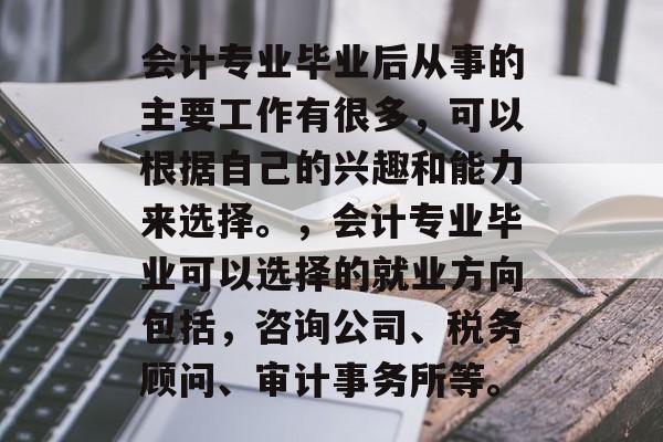 会计专业毕业后从事的主要工作有很多，可以根据自己的兴趣和能力来选择。，会计专业毕业可以选择的就业方向包括，咨询公司、税务顾问、审计事务所等。