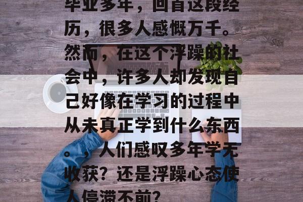毕业多年,回首这段经历,很多人感慨万千。然而,在这个浮躁的社会中,许多人却发现自己好像在学习的过程中从未真正学到什么东西。,人们感叹多年学无收获?还是浮躁心态使人停滞不前? 毕业多年,回首这段经历,很多人感慨万千。然而,在这个浮躁的社会中,许多人却发现自己好像在学习的过程中从未真正学到什么东西。,人们感叹多年学无收获?还是浮躁心态使人停滞不前?