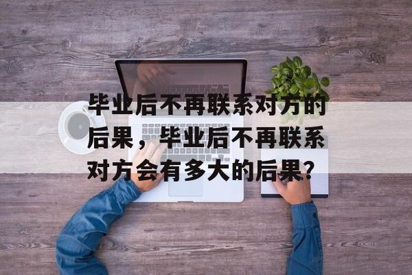 毕业后不再联系对方的后果,毕业后不再联系对方会有多大的后果? 毕业后不再联系对方的后果,毕业后不再联系对方会有多大的后果?