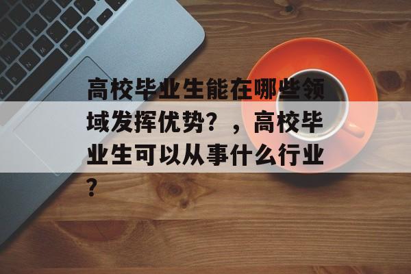 高校毕业生能在哪些领域发挥优势?,高校毕业生可以从事什么行业? 高校毕业生能在哪些领域发挥优势?,高校毕业生可以从事什么行业?