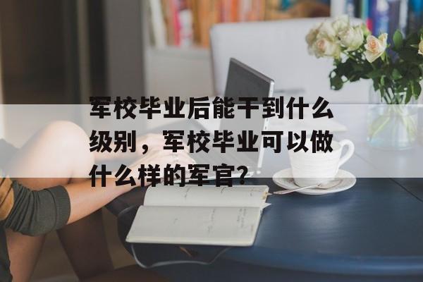 军校毕业后能干到什么级别，军校毕业可以做什么样的军官？